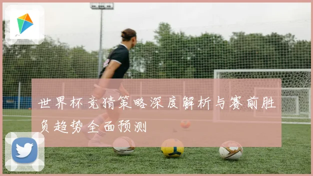 世界杯竞猜策略深度解析与赛前胜负趋势全面预测
