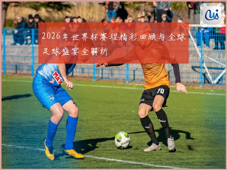 2026年世界杯赛程精彩回顾与全球足球盛宴全解析