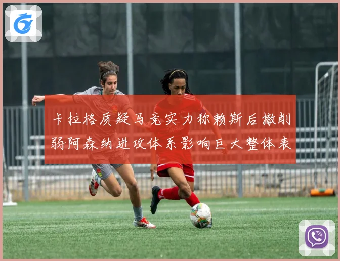 卡拉格质疑马竞实力称赖斯后撤削弱阿森纳进攻体系影响巨大整体表现