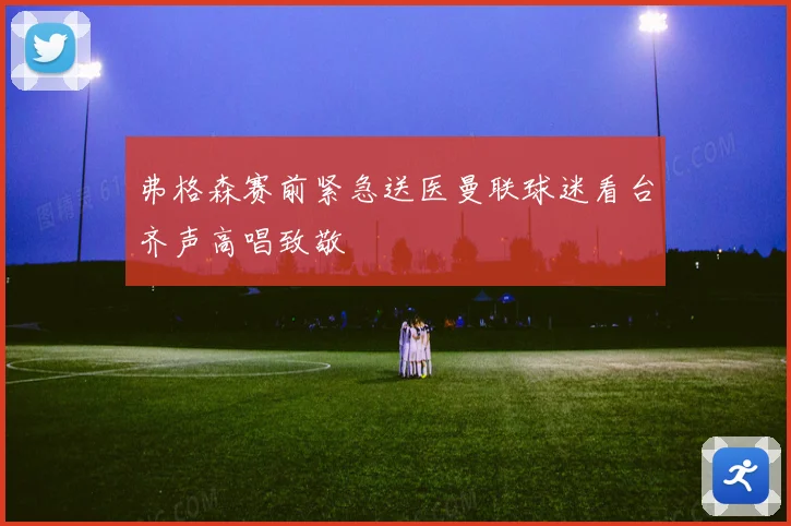 弗格森赛前紧急送医曼联球迷看台齐声高唱致敬