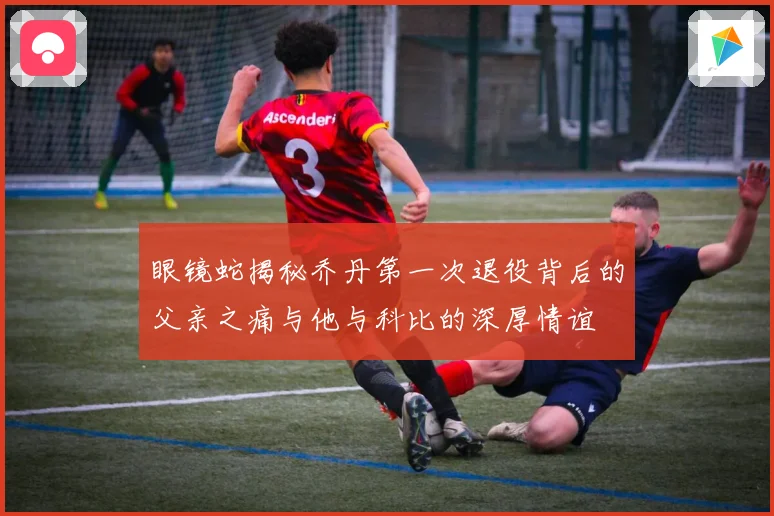 眼镜蛇揭秘乔丹第一次退役背后的父亲之痛与他与科比的深厚情谊