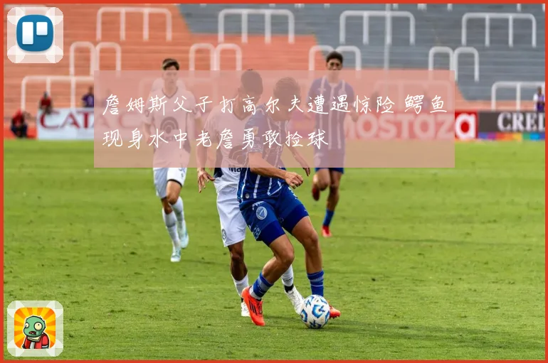 詹姆斯父子打高尔夫遭遇惊险 鳄鱼现身水中老詹勇敢捡球