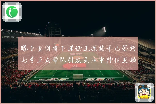 曝李金羽将下课徐正源接手已签约七号正式带队引发关注中帅位变动
