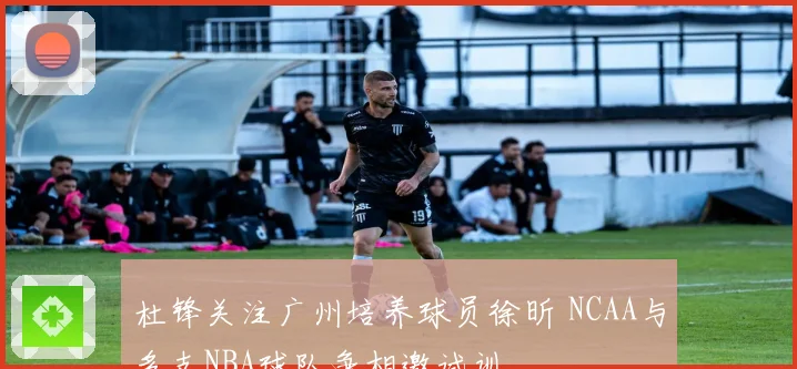 杜锋关注广州培养球员徐昕 NCAA与多支NBA球队争相邀试训