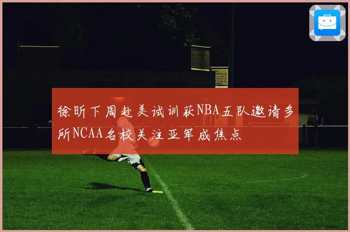 徐昕下周赴美试训获NBA五队邀请多所NCAA名校关注亚军成焦点