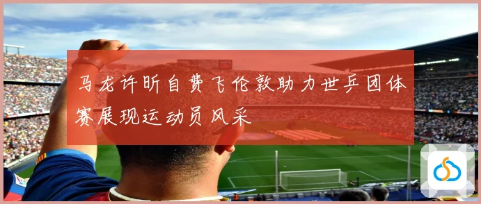 马龙许昕自费飞伦敦助力世乒团体赛展现运动员风采