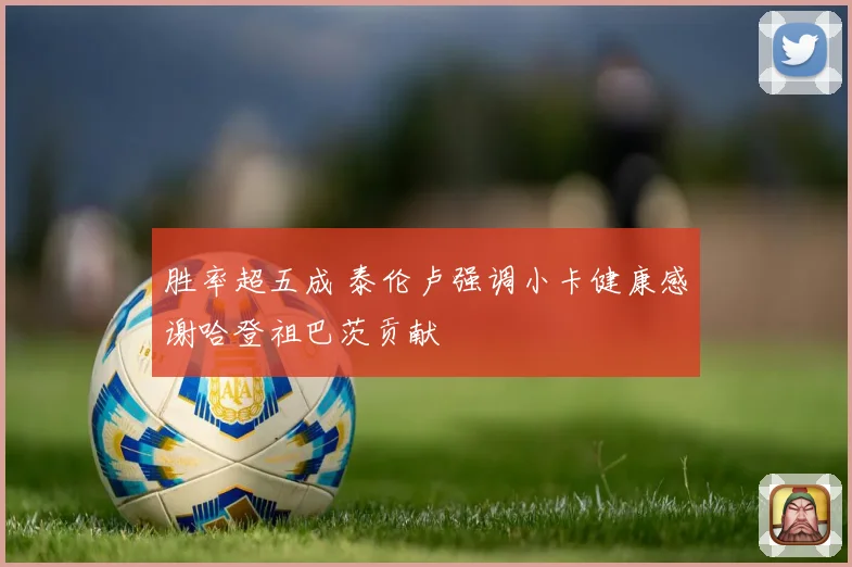 胜率超五成 泰伦卢强调小卡健康感谢哈登祖巴茨贡献